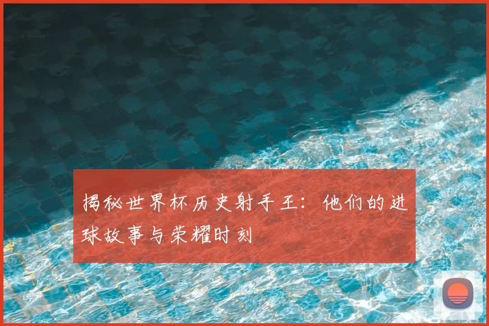 揭秘世界杯历史射手王：他们的进球故事与荣耀时刻