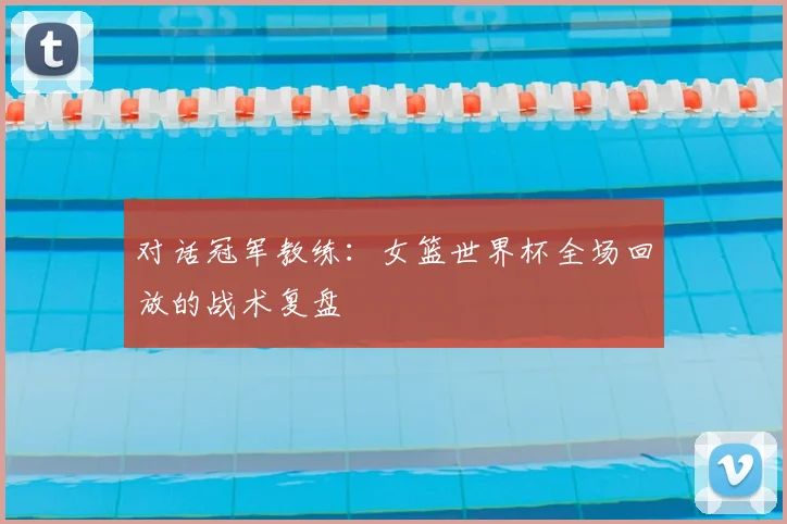 对话冠军教练:女篮世界杯全场回放的战术复盘