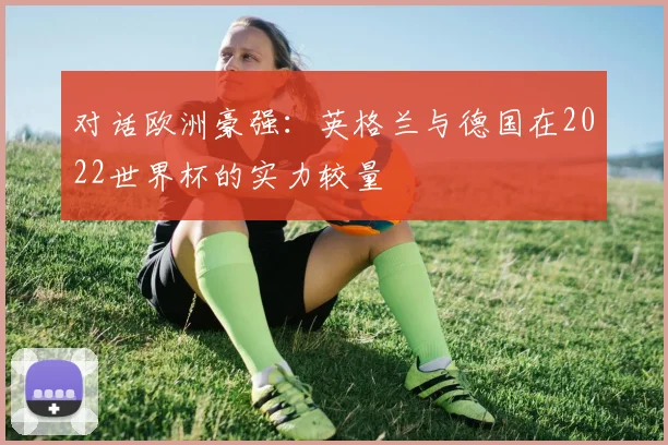 对话欧洲豪强：英格兰与德国在2022世界杯的实力较量
