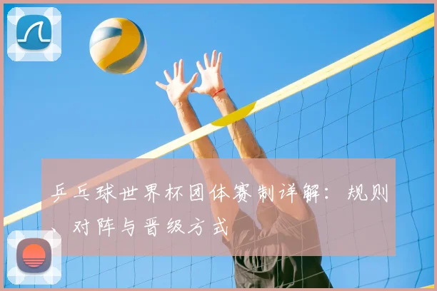 乒乓球世界杯团体赛制详解：规则、对阵与晋级方式