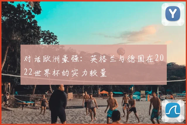 对话欧洲豪强：英格兰与德国在2022世界杯的实力较量