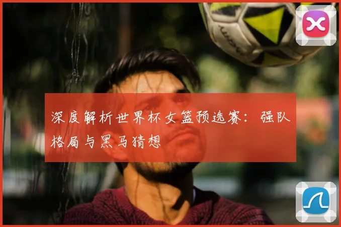 深度解析世界杯女篮预选赛：强队格局与黑马猜想