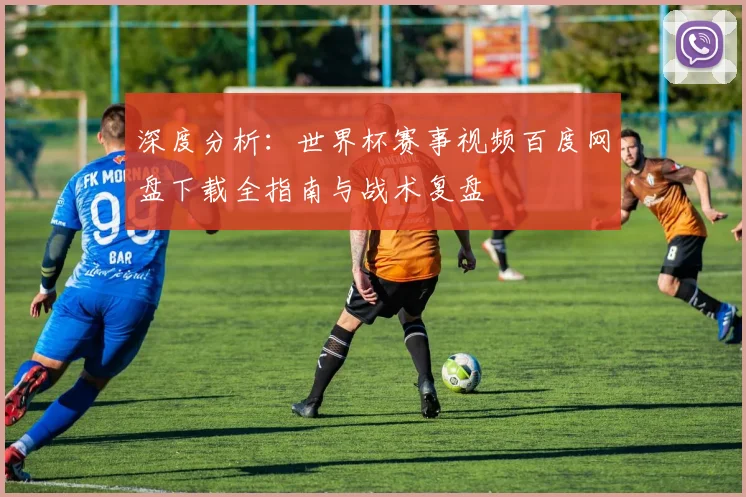 深度分析:世界杯赛事视频百度网盘下载全指南与战术复盘