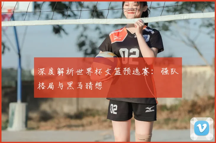 深度解析世界杯女篮预选赛：强队格局与黑马猜想