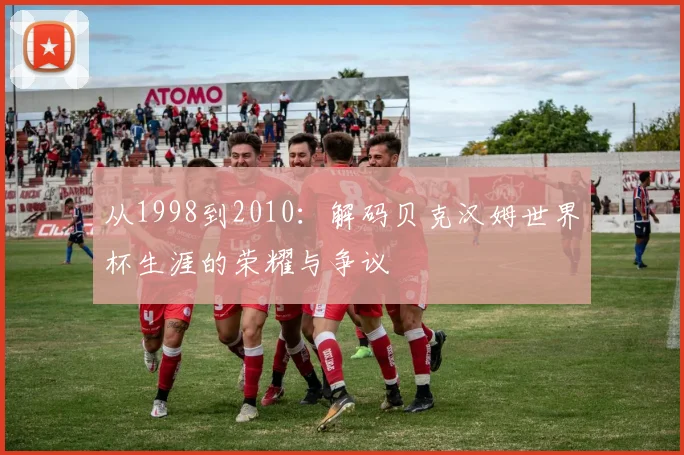 从1998到2010:解码贝克汉姆世界杯生涯的荣耀与争议