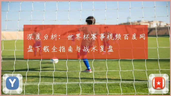 深度分析:世界杯赛事视频百度网盘下载全指南与战术复盘