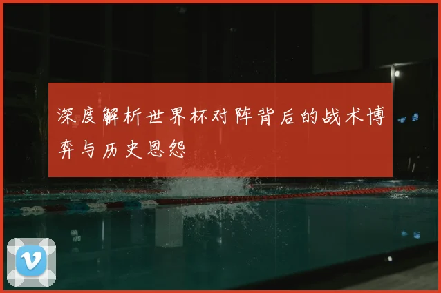 深度解析世界杯对阵背后的战术博弈与历史恩怨