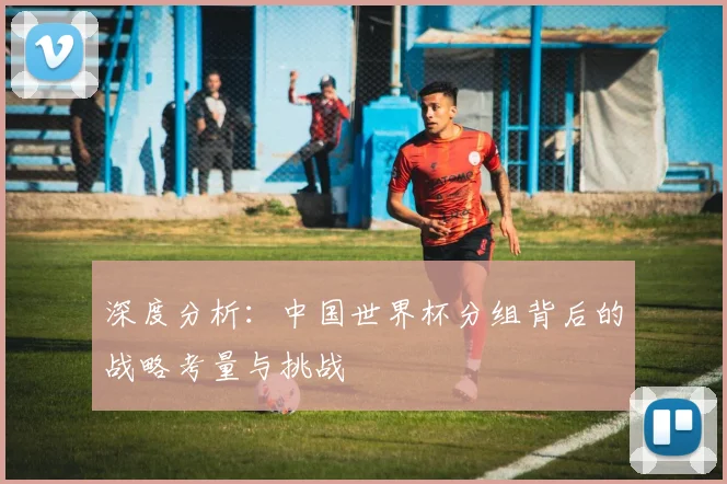 深度分析：中国世界杯分组背后的战略考量与挑战
