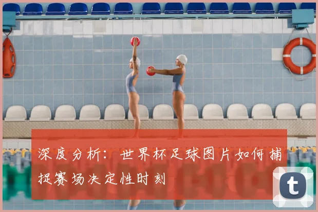 深度分析:世界杯足球图片如何捕捉赛场决定性时刻