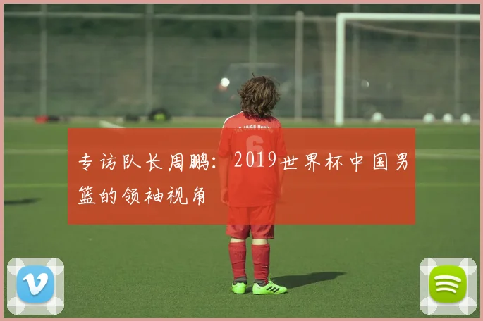 专访队长周鹏:2019世界杯中国男篮的领袖视角