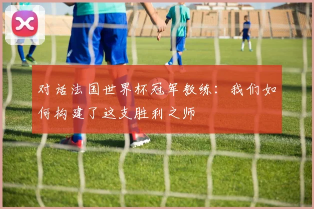对话法国世界杯冠军教练:我们如何构建了这支胜利之师