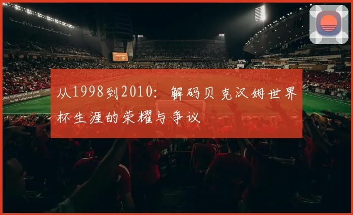 从1998到2010:解码贝克汉姆世界杯生涯的荣耀与争议