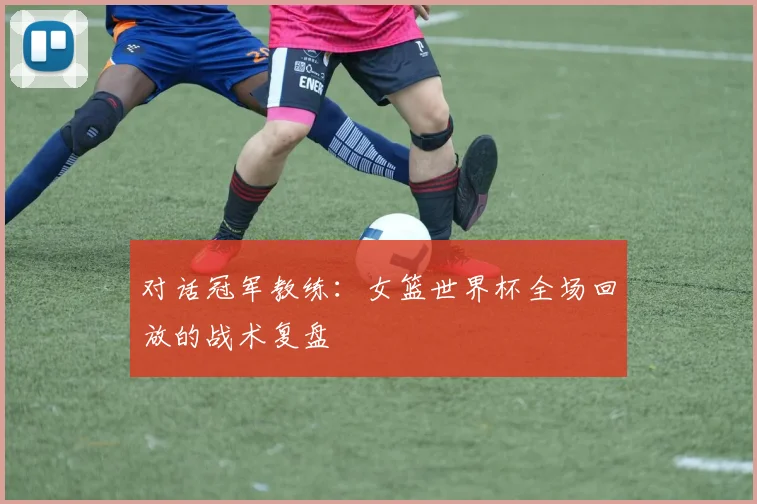 对话冠军教练:女篮世界杯全场回放的战术复盘