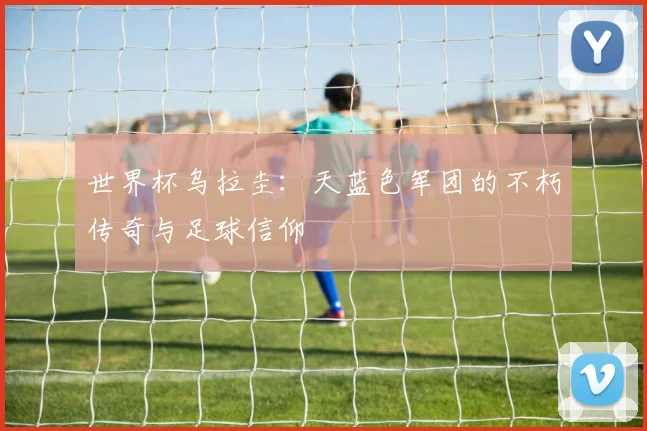 世界杯乌拉圭：天蓝色军团的不朽传奇与足球信仰