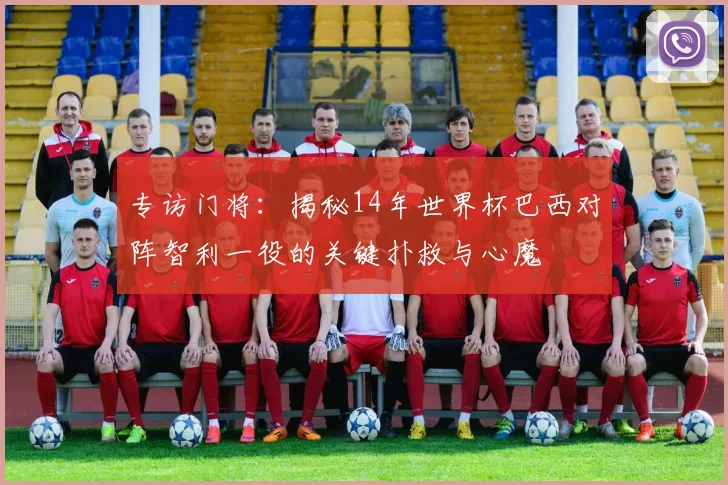 专访门将:揭秘14年世界杯巴西对阵智利一役的关键扑救与心魔