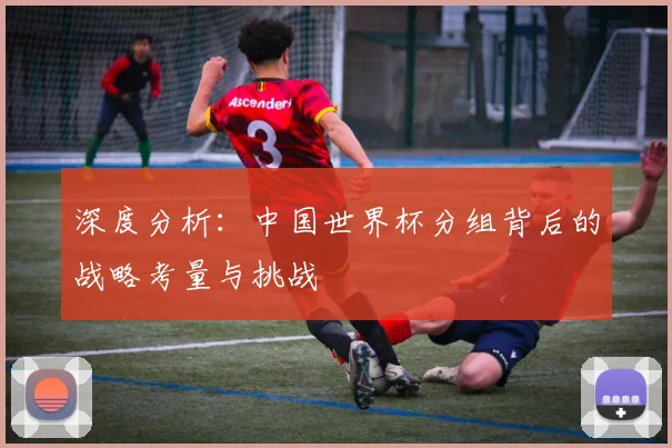 深度分析：中国世界杯分组背后的战略考量与挑战