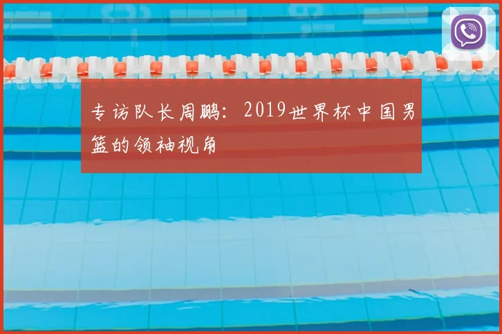 专访队长周鹏:2019世界杯中国男篮的领袖视角