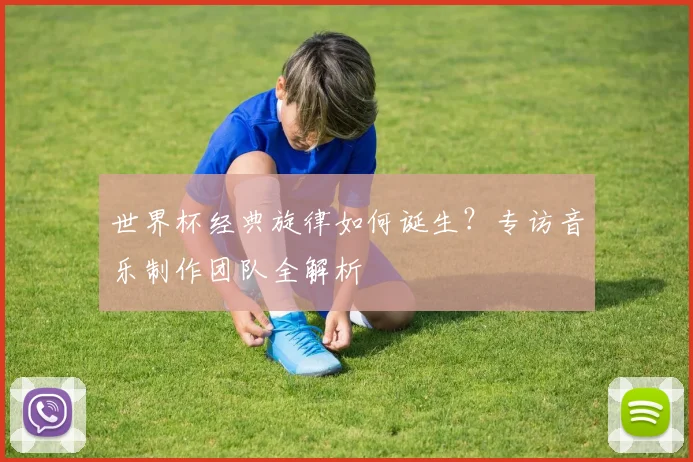 世界杯经典旋律如何诞生？专访音乐制作团队全解析